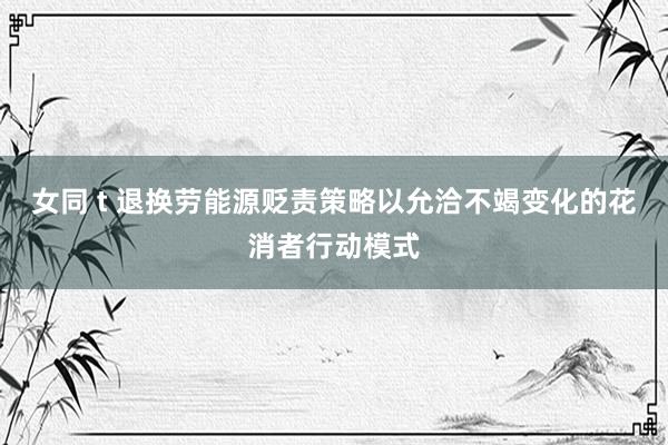 女同 t 退换劳能源贬责策略以允洽不竭变化的花消者行动模式