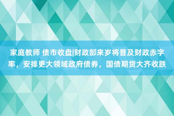 家庭教师 债市收盘|财政部来岁将普及财政赤字率，安排更大领域政府债券，国债期货大齐收跌