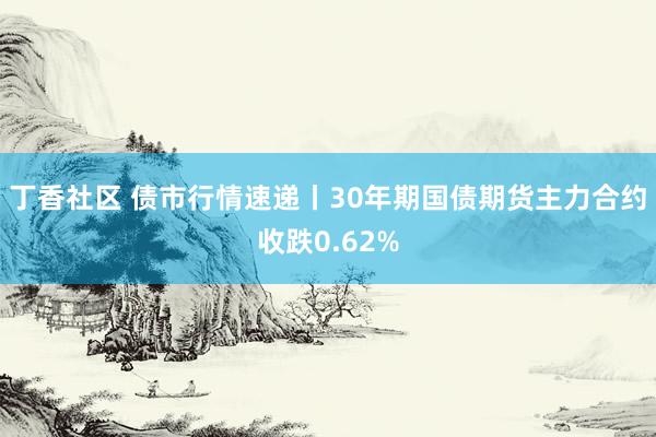 丁香社区 债市行情速递丨30年期国债期货主力合约收跌0.62%