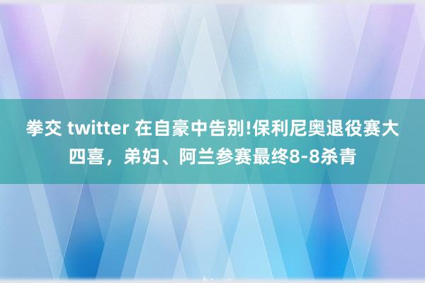 拳交 twitter 在自豪中告别!保利尼奥退役赛大四喜，弟妇、阿兰参赛最终8-8杀青