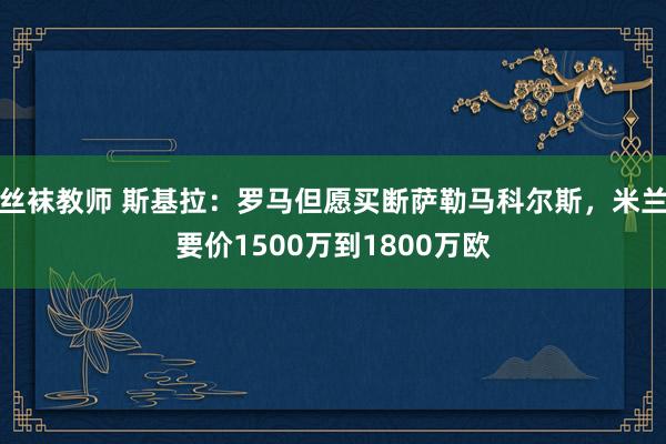 丝袜教师 斯基拉：罗马但愿买断萨勒马科尔斯，米兰要价1500万到1800万欧