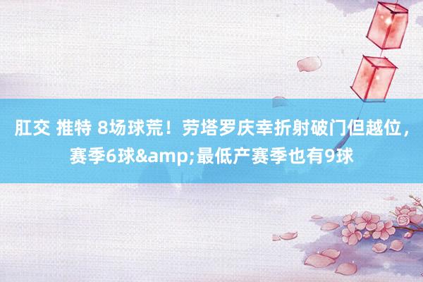 肛交 推特 8场球荒！劳塔罗庆幸折射破门但越位，赛季6球&最低产赛季也有9球