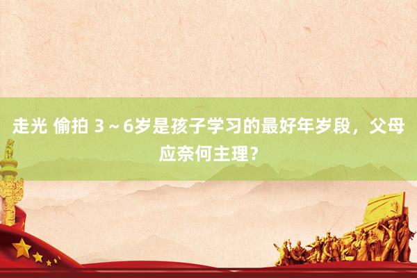 走光 偷拍 3～6岁是孩子学习的最好年岁段，父母应奈何主理？