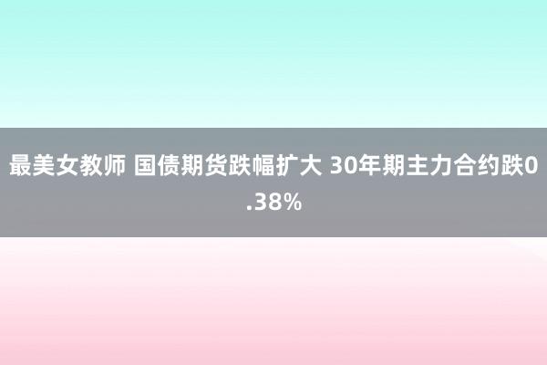 最美女教师 国债期货跌幅扩大 30年期主力合约跌0.38%