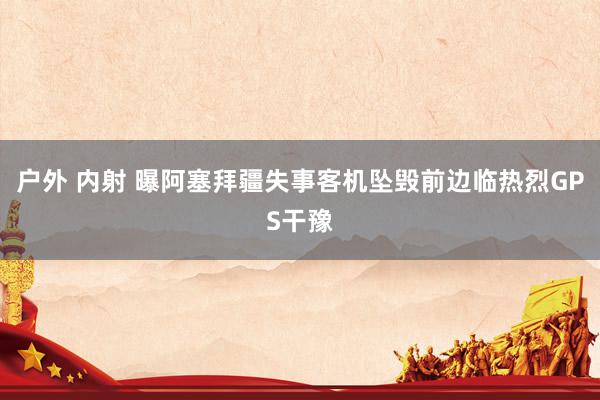 户外 内射 曝阿塞拜疆失事客机坠毁前边临热烈GPS干豫