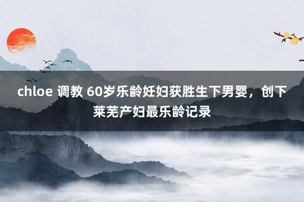 chloe 调教 60岁乐龄妊妇获胜生下男婴，创下莱芜产妇最乐龄记录