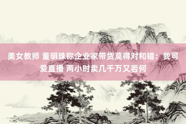 美女教师 董明珠称企业家带货莫得对和错：我可爱直播 两小时卖几千万又若何