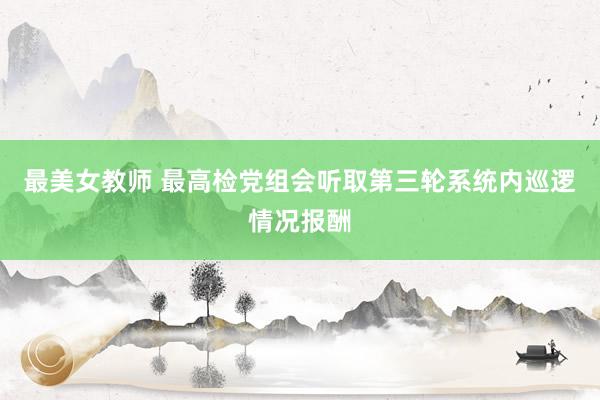 最美女教师 最高检党组会听取第三轮系统内巡逻情况报酬