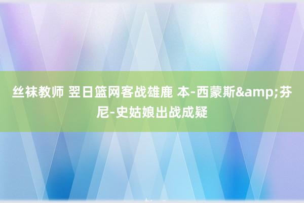 丝袜教师 翌日篮网客战雄鹿 本-西蒙斯&芬尼-史姑娘出战成疑