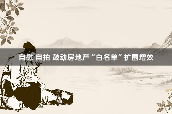 自慰 自拍 鼓动房地产“白名单”扩围增效