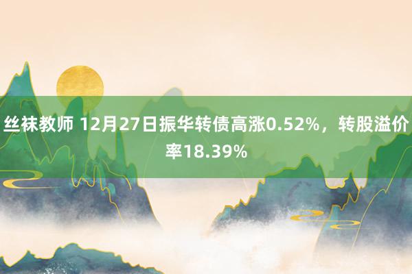 丝袜教师 12月27日振华转债高涨0.52%，转股溢价率18.39%