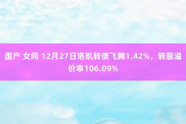 国产 女同 12月27日洛凯转债飞腾1.42%，转股溢价率106.09%