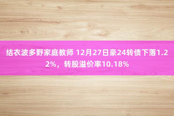 结衣波多野家庭教师 12月27日豪24转债下落1.22%，转股溢价率10.18%