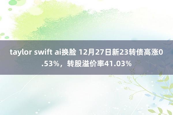 taylor swift ai换脸 12月27日新23转债高涨0.53%，转股溢价率41.03%