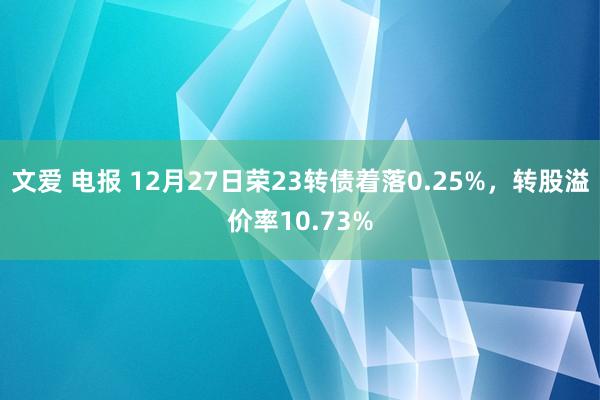 文爱 电报 12月27日荣23转债着落0.25%，转股溢价率10.73%