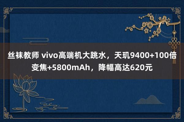 丝袜教师 vivo高端机大跳水，天玑9400+100倍变焦+5800mAh，降幅高达620元