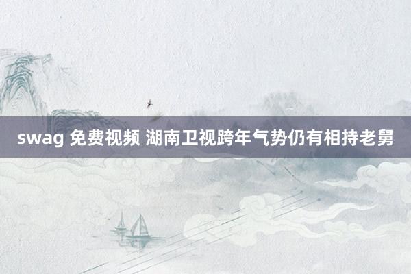 swag 免费视频 湖南卫视跨年气势仍有相持老舅