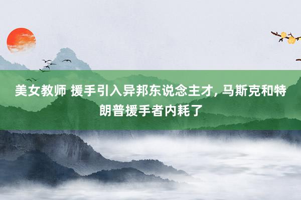 美女教师 援手引入异邦东说念主才， 马斯克和特朗普援手者内耗了
