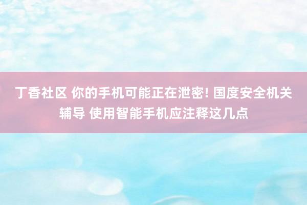 丁香社区 你的手机可能正在泄密! 国度安全机关辅导 使用智能手机应注释这几点