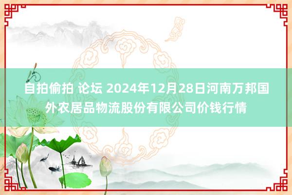 自拍偷拍 论坛 2024年12月28日河南万邦国外农居品物流股份有限公司价钱行情