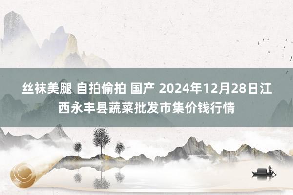 丝袜美腿 自拍偷拍 国产 2024年12月28日江西永丰县蔬菜批发市集价钱行情