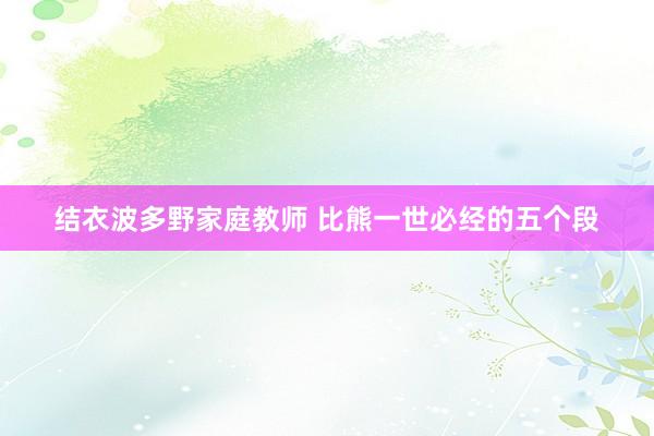 结衣波多野家庭教师 比熊一世必经的五个段