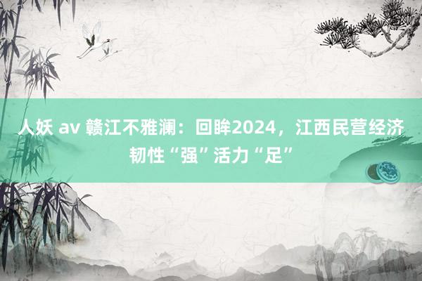 人妖 av 赣江不雅澜：回眸2024，江西民营经济韧性“强”活力“足”
