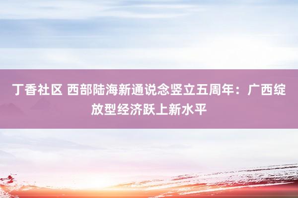 丁香社区 西部陆海新通说念竖立五周年：广西绽放型经济跃上新水平