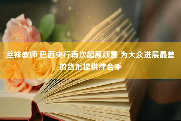 丝袜教师 巴西央行再次起原烦嚣 为大众进展最差的货币提供撑合手
