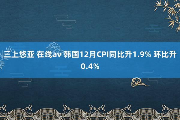 三上悠亚 在线av 韩国12月CPI同比升1.9% 环比升0.4%
