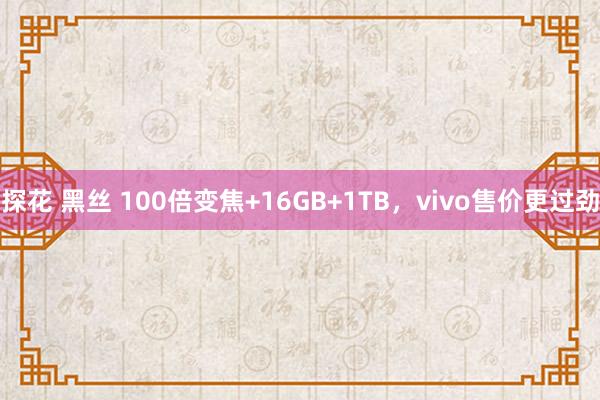 探花 黑丝 100倍变焦+16GB+1TB，vivo售价更过劲