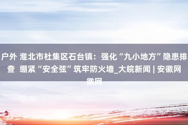 户外 淮北市杜集区石台镇：强化“九小地方”隐患排查  绷紧“安全弦”筑牢防火墙_大皖新闻 | 安徽网