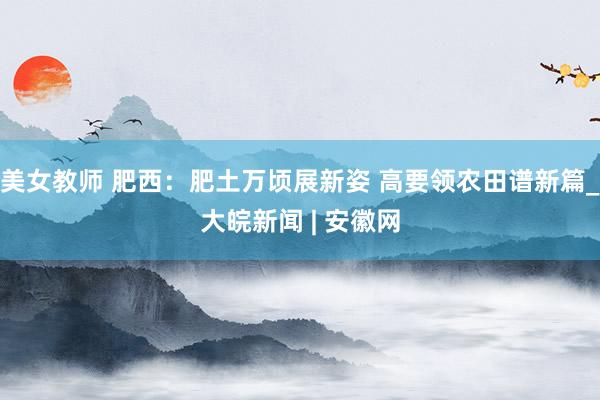 美女教师 肥西：肥土万顷展新姿 高要领农田谱新篇_大皖新闻 | 安徽网