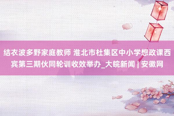 结衣波多野家庭教师 淮北市杜集区中小学想政课西宾第三期伙同轮训收效举办_大皖新闻 | 安徽网