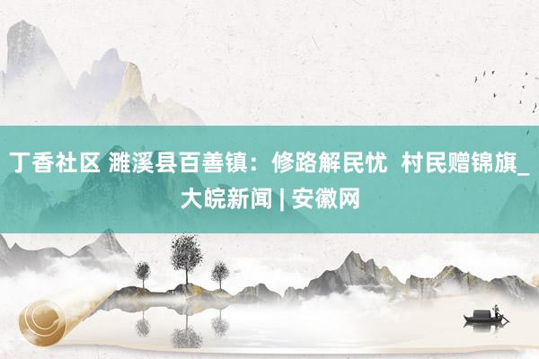 丁香社区 濉溪县百善镇：修路解民忧  村民赠锦旗_大皖新闻 | 安徽网
