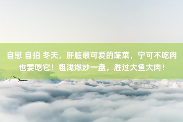 自慰 自拍 冬天，肝脏最可爱的蔬菜，宁可不吃肉也要吃它！粗浅爆炒一盘，胜过大鱼大肉！