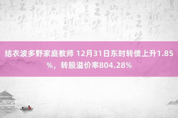 结衣波多野家庭教师 12月31日东时转债上升1.85%，转股溢价率804.28%