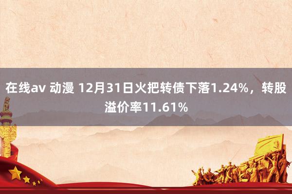 在线av 动漫 12月31日火把转债下落1.24%，转股溢价率11.61%