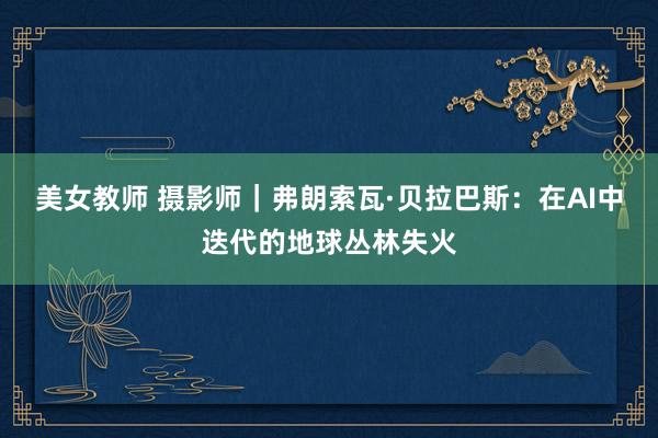 美女教师 摄影师｜弗朗索瓦·贝拉巴斯：在AI中迭代的地球丛林失火