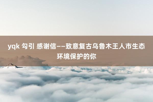 yqk 勾引 感谢信——致意复古乌鲁木王人市生态环境保护的你