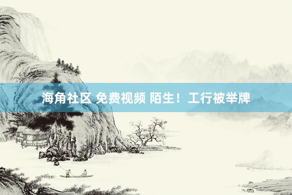 海角社区 免费视频 陌生！工行被举牌