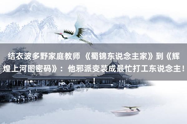 结衣波多野家庭教师 《蜀锦东说念主家》到《辉煌上河图密码》：他邪派变装成最忙打工东说念主！