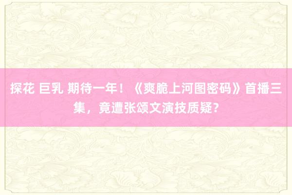 探花 巨乳 期待一年！《爽脆上河图密码》首播三集，竟遭张颂文演技质疑？