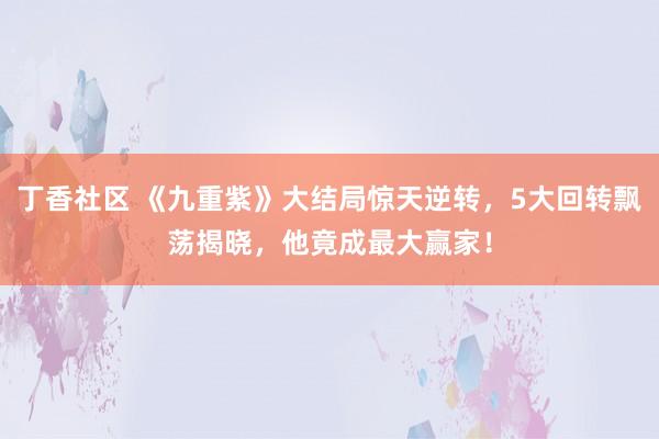 丁香社区 《九重紫》大结局惊天逆转，5大回转飘荡揭晓，他竟成最大赢家！