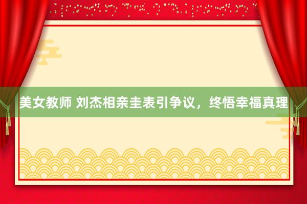 美女教师 刘杰相亲圭表引争议，终悟幸福真理