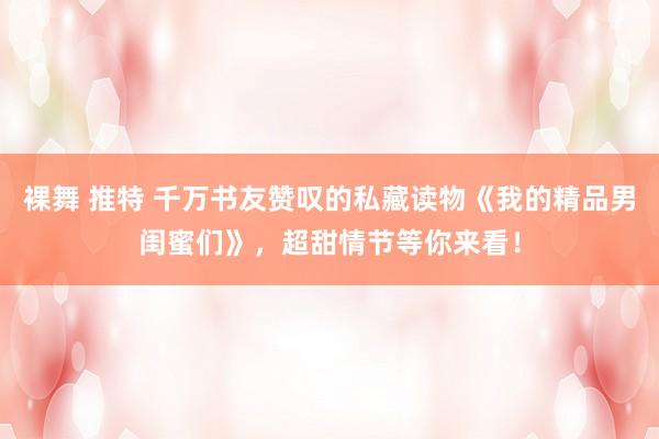裸舞 推特 千万书友赞叹的私藏读物《我的精品男闺蜜们》，超甜情节等你来看！