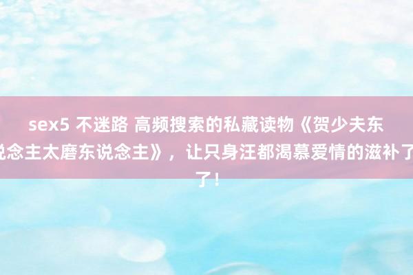 sex5 不迷路 高频搜索的私藏读物《贺少夫东说念主太磨东说念主》，让只身汪都渴慕爱情的滋补了！