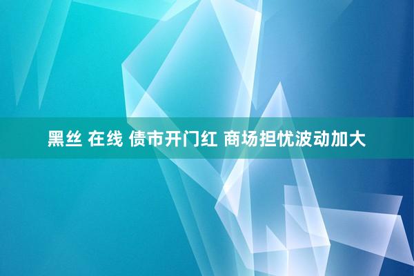 黑丝 在线 债市开门红 商场担忧波动加大