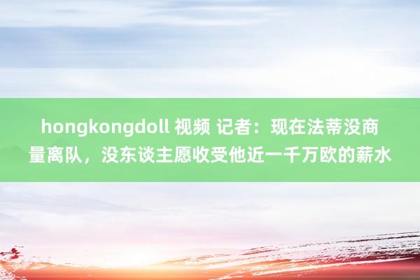 hongkongdoll 视频 记者：现在法蒂没商量离队，没东谈主愿收受他近一千万欧的薪水