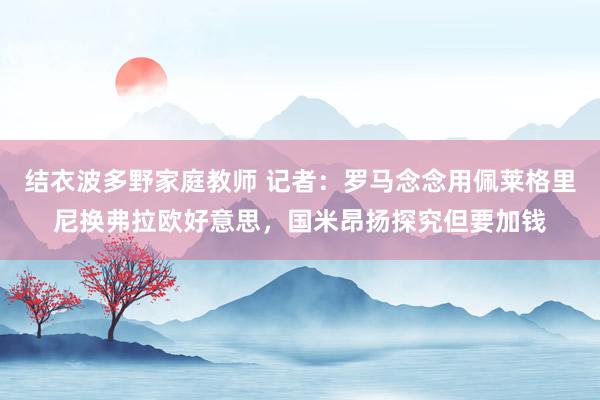 结衣波多野家庭教师 记者：罗马念念用佩莱格里尼换弗拉欧好意思，国米昂扬探究但要加钱